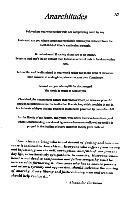 Anarchitudes e  Beloved are you who neither rule nor accept being ruled by any.  Embraced are you whose conscious revolution returms you collected from the attefield of Mind’s ambivalent struggle.  Be ot ashamed if society shuns you as an outcast Better 10 lead one’s life an outcast than follow an order of nuts n frankensteinian ayme.  Let notthe soulbe disquieted in you who’d rather rest in the arms of liberation than reawake at midnight & prisoner fo your own Conscience.  Beloved are you who uplif the discouraged. ‘The world is much in need of you.  Cherished, the autonomous nature that reaches where no arms are powerful ‘enough to institutionlize the truths that iberate her; which confides in me, in her intimate whisper that my psyche is meant o be governed by none other Self.  For the liberty of my Reason, and yours, were never theirsto domesticate; and ‘where Understanding s widened, ignorance becomes swallowed up unil it is purged in the shaking o every anarchist society gives birth tot  “Every human being who is not devoid of fecling and comman sense is inclined to .inarchism. Everyone who suffers from w;  <, from the evil, corruption, and filth of wur prese 2 is instinetively sympathetic to narchy. Everyone whos: heart is n to compassion and fellow sympathy must be interested in furthering it. Everyoue who hus to endure poverty and misery, tyrauny and oppression, should welcome the coming of anarchy. Every liberty and justice-loving nian and woman should help realize i..”  ~ Alexa  